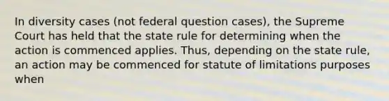 In diversity cases (not federal question cases), the Supreme Court has held that the state rule for determining when the action is commenced applies. Thus, depending on the state rule, an action may be commenced for statute of limitations purposes when