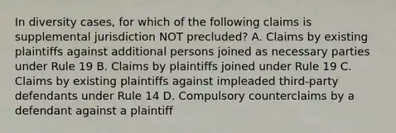 In diversity cases, for which of the following claims is supplemental jurisdiction NOT precluded? A. Claims by existing plaintiffs against additional persons joined as necessary parties under Rule 19 B. Claims by plaintiffs joined under Rule 19 C. Claims by existing plaintiffs against impleaded third-party defendants under Rule 14 D. Compulsory counterclaims by a defendant against a plaintiff