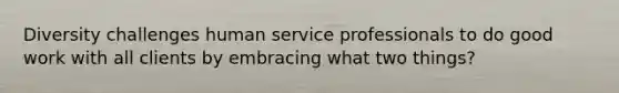 Diversity challenges human service professionals to do good work with all clients by embracing what two things?