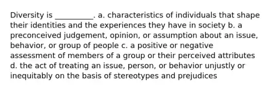 Diversity is __________. a. characteristics of individuals that shape their identities and the experiences they have in society b. a preconceived judgement, opinion, or assumption about an issue, behavior, or group of people c. a positive or negative assessment of members of a group or their perceived attributes d. the act of treating an issue, person, or behavior unjustly or inequitably on the basis of stereotypes and prejudices