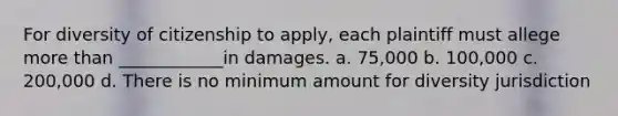 For diversity of citizenship to apply, each plaintiff must allege more than ____________in damages. a. 75,000 b. 100,000 c. 200,000 d. There is no minimum amount for diversity jurisdiction