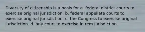 Diversity of citizenship is a basis for a. federal district courts to exercise original jurisdiction. b. federal appellate courts to exercise original jurisdiction. c. the Congress to exercise original jurisdiction. d. any court to exercise in rem jurisdiction.