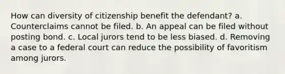 How can diversity of citizenship benefit the defendant? a. Counterclaims cannot be filed. b. An appeal can be filed without posting bond. c. Local jurors tend to be less biased. d. Removing a case to a federal court can reduce the possibility of favoritism among jurors.