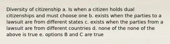 Diversity of citizenship a. Is when a citizen holds dual citizenships and must choose one b. exists when the parties to a lawsuit are from different states c. exists when the parties from a lawsuit are from different countries d. none of the none of the above is true e. options B and C are true