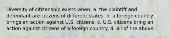 Diversity of citizenship exists when: a. the plaintiff and defendant are citizens of different states. b. a foreign country brings an action against U.S. citizens. c. U.S. citizens bring an action against citizens of a foreign country. d. all of the above.