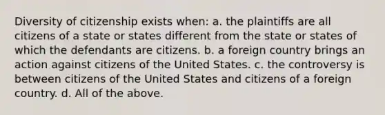 Diversity of citizenship exists when: a. the plaintiffs are all citizens of a state or states different from the state or states of which the defendants are citizens. b. a foreign country brings an action against citizens of the United States. c. the controversy is between citizens of the United States and citizens of a foreign country. d. All of the above.