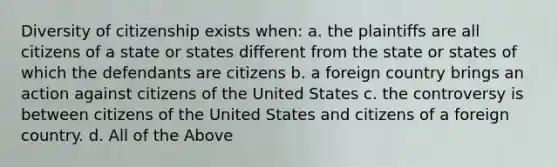 Diversity of citizenship exists when: a. the plaintiffs are all citizens of a state or states different from the state or states of which the defendants are citizens b. a foreign country brings an action against citizens of the United States c. the controversy is between citizens of the United States and citizens of a foreign country. d. All of the Above