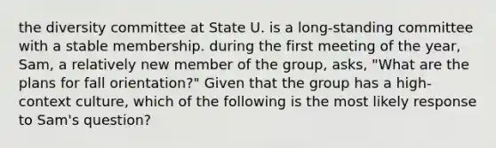 the diversity committee at State U. is a long-standing committee with a stable membership. during the first meeting of the year, Sam, a relatively new member of the group, asks, "What are the plans for fall orientation?" Given that the group has a high-context culture, which of the following is the most likely response to Sam's question?