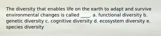 The diversity that enables life on the earth to adapt and survive environmental changes is called ____. a. functional diversity b. genetic diversity c. cognitive diversity d. ecosystem diversity e. species diversity