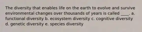 The diversity that enables life on the earth to evolve and survive environmental changes over thousands of years is called ____. a. functional diversity b. ecosystem diversity c. cognitive diversity d. genetic diversity e. species diversity