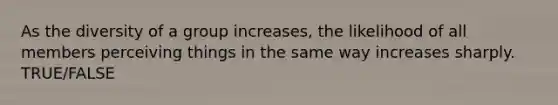 As the diversity of a group increases, the likelihood of all members perceiving things in the same way increases sharply. TRUE/FALSE