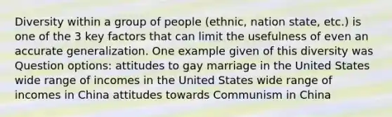 Diversity within a group of people (ethnic, nation state, etc.) is one of the 3 key factors that can limit the usefulness of even an accurate generalization. One example given of this diversity was Question options: attitudes to gay marriage in the United States wide range of incomes in the United States wide range of incomes in China attitudes towards Communism in China