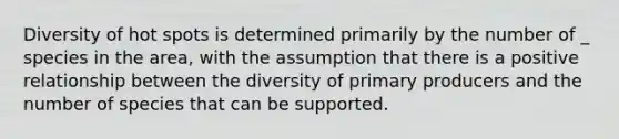 Diversity of hot spots is determined primarily by the number of _ species in the area, with the assumption that there is a positive relationship between the diversity of primary producers and the number of species that can be supported.