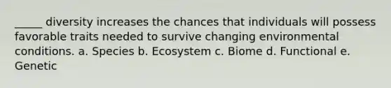 _____ diversity increases the chances that individuals will possess favorable traits needed to survive changing environmental conditions. a. Species b. Ecosystem c. Biome d. Functional e. Genetic