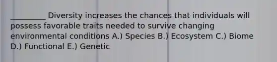 _________ Diversity increases the chances that individuals will possess favorable traits needed to survive changing environmental conditions A.) Species B.) Ecosystem C.) Biome D.) Functional E.) Genetic