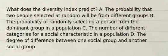 What does the diversity index predict? A. The probability that two people selected at random will be from different groups B. The probability of randomly selecting a person from the dominant group in a population C. The number of different categories for a social characteristic in a population D. The degree of difference between one social group and another social group