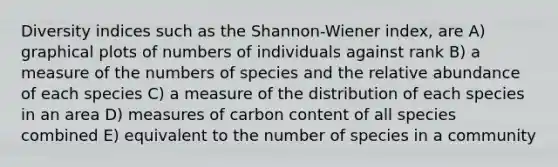 Diversity indices such as the Shannon-Wiener index, are A) graphical plots of numbers of individuals against rank B) a measure of the numbers of species and the relative abundance of each species C) a measure of the distribution of each species in an area D) measures of carbon content of all species combined E) equivalent to the number of species in a community