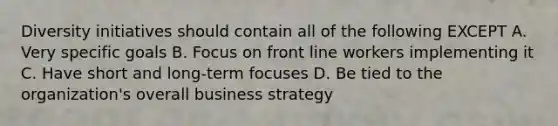 Diversity initiatives should contain all of the following EXCEPT A. Very specific goals B. Focus on front line workers implementing it C. Have short and long-term focuses D. Be tied to the organization's overall business strategy