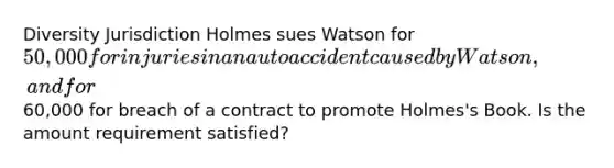 Diversity Jurisdiction Holmes sues Watson for 50,000 for injuries in an auto accident caused by Watson, and for60,000 for breach of a contract to promote Holmes's Book. Is the amount requirement satisfied?