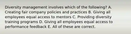 Diversity management involves which of the following? A. Creating fair company policies and practices B. Giving all employees equal access to mentors C. Providing diversity training programs D. Giving all employees equal access to performance feedback E. All of these are correct.