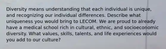 Diversity means understanding that each individual is unique, and recognizing our individual differences. Describe what uniqueness you would bring to LECOM. We are proud to already have a medical school rich in cultural, ethnic, and socioeconomic diversity. What values, skills, talents, and life experiences would you add to our culture?