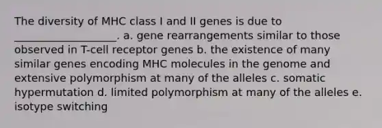 The diversity of MHC class I and II genes is due to ___________________. a. gene rearrangements similar to those observed in T-cell receptor genes b. the existence of many similar genes encoding MHC molecules in the genome and extensive polymorphism at many of the alleles c. somatic hypermutation d. limited polymorphism at many of the alleles e. isotype switching