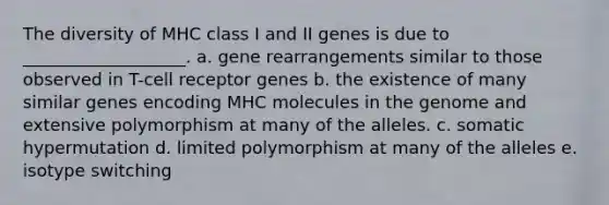 The diversity of MHC class I and II genes is due to ___________________. a. gene rearrangements similar to those observed in T-cell receptor genes b. the existence of many similar genes encoding MHC molecules in the genome and extensive polymorphism at many of the alleles. c. somatic hypermutation d. limited polymorphism at many of the alleles e. isotype switching