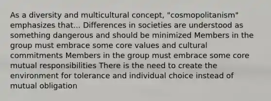 As a diversity and multicultural concept, "cosmopolitanism" emphasizes that... Differences in societies are understood as something dangerous and should be minimized Members in the group must embrace some core values and cultural commitments Members in the group must embrace some core mutual responsibilities There is the need to create the environment for tolerance and individual choice instead of mutual obligation