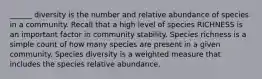 ______ diversity is the number and relative abundance of species in a community. Recall that a high level of species RICHNESS is an important factor in community stability. Species richness is a simple count of how many species are present in a given community. Species diversity is a weighted measure that includes the species relative abundance.