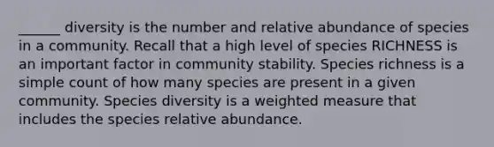 ______ diversity is the number and relative abundance of species in a community. Recall that a high level of species RICHNESS is an important factor in community stability. Species richness is a simple count of how many species are present in a given community. Species diversity is a weighted measure that includes the species relative abundance.