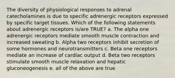 The diversity of physiological responses to adrenal catecholamines is due to specific adrenergic receptors expressed by specific target tissues. Which of the following statements about adrenergic receptors is/are TRUE? a. The alpha one adrenergic receptors mediate smooth muscle contraction and increased sweating b. Alpha two receptors inhibit secretion of some hormones and neurotransmitters c. Beta one receptors mediate an increase of cardiac output d. Beta two receptors stimulate smooth muscle relaxation and hepatic gluconeogenesis e. all of the above are true