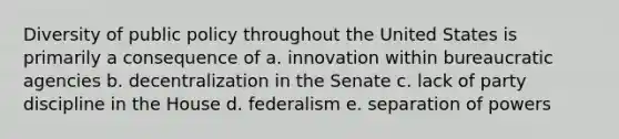 Diversity of public policy throughout the United States is primarily a consequence of a. innovation within bureaucratic agencies b. decentralization in the Senate c. lack of party discipline in the House d. federalism e. separation of powers