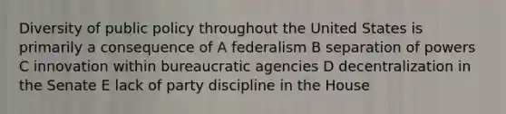 Diversity of public policy throughout the United States is primarily a consequence of A federalism B separation of powers C innovation within bureaucratic agencies D decentralization in the Senate E lack of party discipline in the House