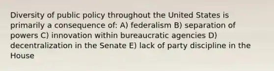 Diversity of public policy throughout the United States is primarily a consequence of: A) federalism B) separation of powers C) innovation within bureaucratic agencies D) decentralization in the Senate E) lack of party discipline in the House