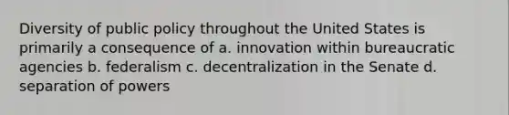 Diversity of public policy throughout the United States is primarily a consequence of a. innovation within bureaucratic agencies b. federalism c. decentralization in the Senate d. separation of powers