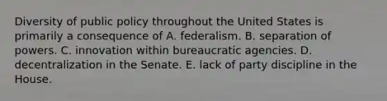 Diversity of public policy throughout the United States is primarily a consequence of A. federalism. B. separation of powers. C. innovation within bureaucratic agencies. D. decentralization in the Senate. E. lack of party discipline in the House.