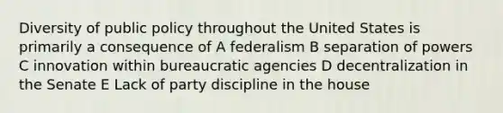 Diversity of public policy throughout the United States is primarily a consequence of A federalism B separation of powers C innovation within bureaucratic agencies D decentralization in the Senate E Lack of party discipline in the house