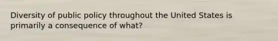 Diversity of public policy throughout the United States is primarily a consequence of what?
