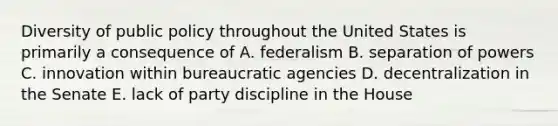 Diversity of public policy throughout the United States is primarily a consequence of A. federalism B. separation of powers C. innovation within bureaucratic agencies D. decentralization in the Senate E. lack of party discipline in the House