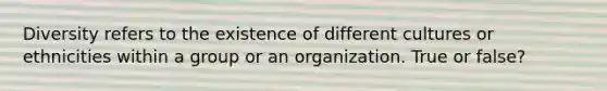 Diversity refers to the existence of different cultures or ethnicities within a group or an organization. True or false?