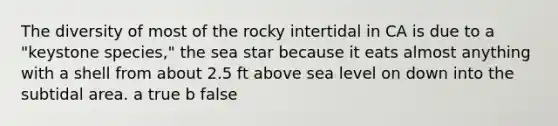 The diversity of most of the rocky intertidal in CA is due to a "keystone species," the sea star because it eats almost anything with a shell from about 2.5 ft above sea level on down into the subtidal area. a true b false