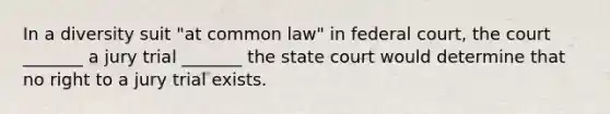 In a diversity suit "at common law" in federal court, the court _______ a jury trial _______ the state court would determine that no right to a jury trial exists.