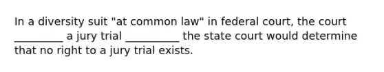 In a diversity suit "at common law" in federal court, the court _________ a jury trial __________ the state court would determine that no right to a jury trial exists.