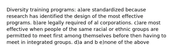 Diversity training programs: a)are standardized because research has identified the design of the most effective programs. b)are legally required of al corporations. c)are most effective when people of the same racial or ethnic groups are permitted to meet first among themselves before then having to meet in integrated groups. d)a and b e)none of the above