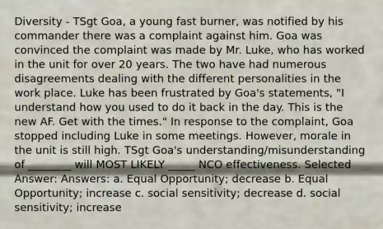 Diversity - TSgt Goa, a young fast burner, was notified by his commander there was a complaint against him. Goa was convinced the complaint was made by Mr. Luke, who has worked in the unit for over 20 years. The two have had numerous disagreements dealing with the different personalities in the work place. Luke has been frustrated by Goa's statements, "I understand how you used to do it back in the day. This is the new AF. Get with the times." In response to the complaint, Goa stopped including Luke in some meetings. However, morale in the unit is still high. TSgt Goa's understanding/misunderstanding of ________ will MOST LIKELY _____ NCO effectiveness. Selected Answer: Answers: a. Equal Opportunity; decrease b. Equal Opportunity; increase c. social sensitivity; decrease d. social sensitivity; increase