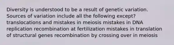 Diversity is understood to be a result of genetic variation. Sources of variation include all the following except? translocations and mistakes in meiosis mistakes in <a href='https://www.questionai.com/knowledge/kofV2VQU2J-dna-replication' class='anchor-knowledge'>dna replication</a> recombination at fertilization mistakes in translation of structural genes recombination by crossing over in meiosis