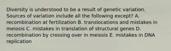 Diversity is understood to be a result of genetic variation. Sources of variation include all the following except? A. recombination at fertilization B. translocations and mistakes in meiosis C. mistakes in translation of structural genes D. recombination by crossing over in meiosis E. mistakes in <a href='https://www.questionai.com/knowledge/kofV2VQU2J-dna-replication' class='anchor-knowledge'>dna replication</a>