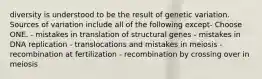 diversity is understood to be the result of genetic variation. Sources of variation include all of the following except- Choose ONE. - mistakes in translation of structural genes - mistakes in DNA replication - translocations and mistakes in meiosis - recombination at fertilization - recombination by crossing over in meiosis