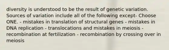 diversity is understood to be the result of genetic variation. Sources of variation include all of the following except- Choose ONE. - mistakes in translation of structural genes - mistakes in DNA replication - translocations and mistakes in meiosis - recombination at fertilization - recombination by crossing over in meiosis