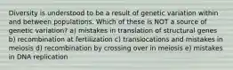Diversity is understood to be a result of genetic variation within and between populations. Which of these is NOT a source of genetic variation? a) mistakes in translation of structural genes b) recombination at fertilization c) translocations and mistakes in meiosis d) recombination by crossing over in meiosis e) mistakes in DNA replication